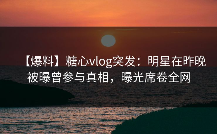 【爆料】糖心vlog突发:明星在昨晚被曝曾参与真相,曝光席卷全网 【爆料】糖心vlog突发:明星在昨晚被曝曾参与真相,曝光席卷全网