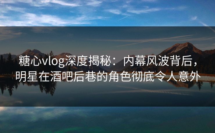 糖心vlog深度揭秘：内幕风波背后，明星在酒吧后巷的角色彻底令人意外