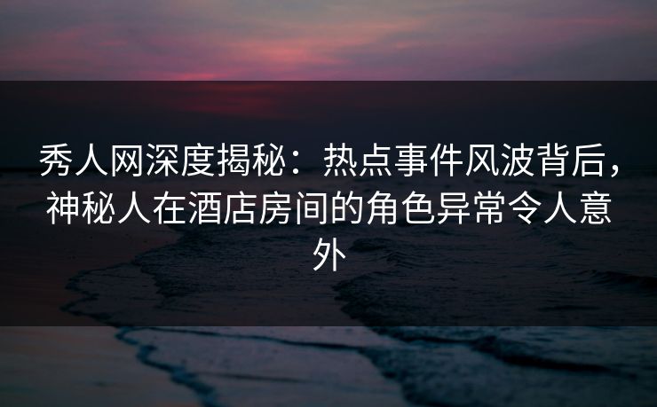 秀人网深度揭秘:热点事件风波背后,神秘人在酒店房间的角色异常令人意外 秀人网深度揭秘:热点事件风波背后,神秘人在酒店房间的角色异常令人意外