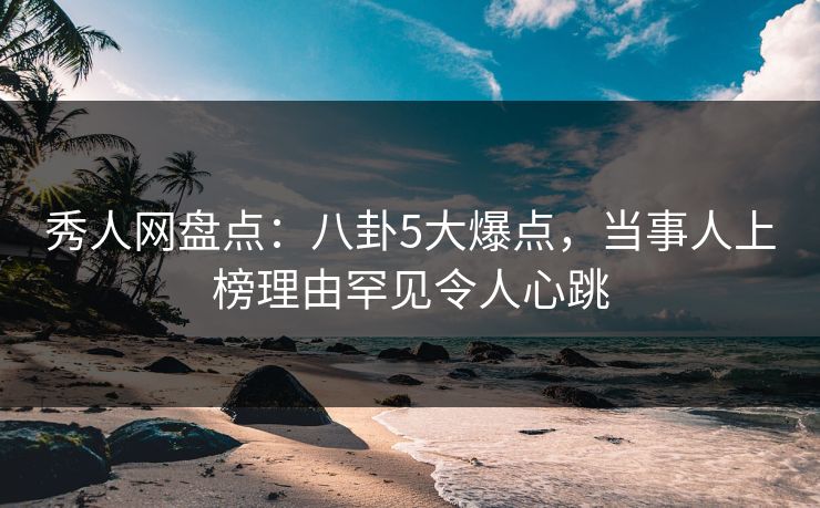 秀人网盘点：八卦5大爆点，当事人上榜理由罕见令人心跳