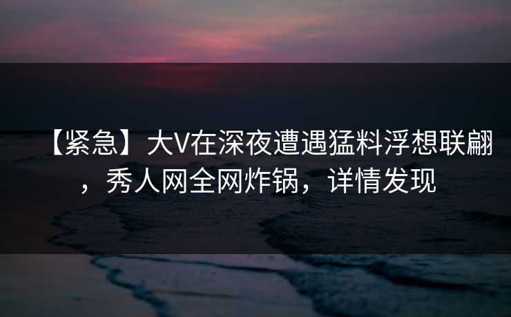 【紧急】大V在深夜遭遇猛料浮想联翩，秀人网全网炸锅，详情发现