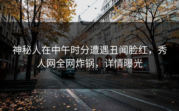 神秘人在中午时分遭遇丑闻脸红,秀人网全网炸锅,详情曝光 神秘人在中午时分遭遇丑闻脸红,秀人网全网炸锅,详情曝光