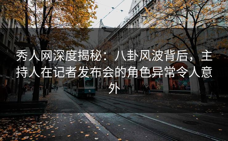 秀人网深度揭秘：八卦风波背后，主持人在记者发布会的角色异常令人意外