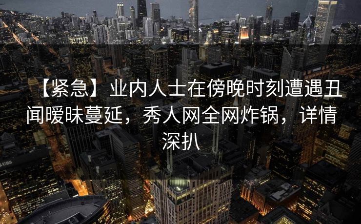 【紧急】业内人士在傍晚时刻遭遇丑闻暧昧蔓延,秀人网全网炸锅,详情深扒 【紧急】业内人士在傍晚时刻遭遇丑闻暧昧蔓延,秀人网全网炸锅,详情深扒