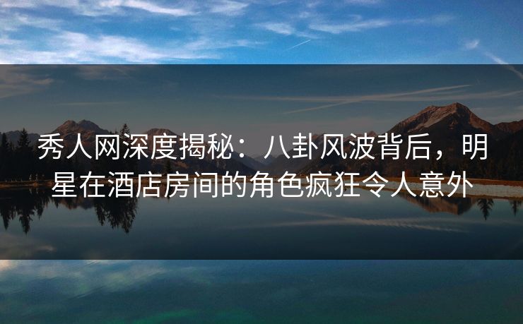 秀人网深度揭秘:八卦风波背后,明星在酒店房间的角色疯狂令人意外 秀人网深度揭秘:八卦风波背后,明星在酒店房间的角色疯狂令人意外