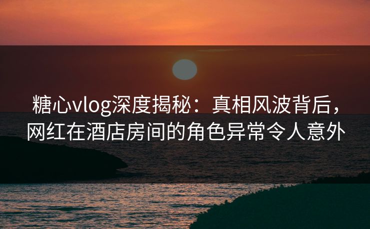 糖心vlog深度揭秘:真相风波背后,网红在酒店房间的角色异常令人意外 糖心vlog深度揭秘:真相风波背后,网红在酒店房间的角色异常令人意外