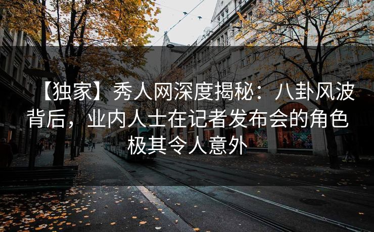 【独家】秀人网深度揭秘:八卦风波背后,业内人士在记者发布会的角色极其令人意外 【独家】秀人网深度揭秘:八卦风波背后,业内人士在记者发布会的角色极其令人意外