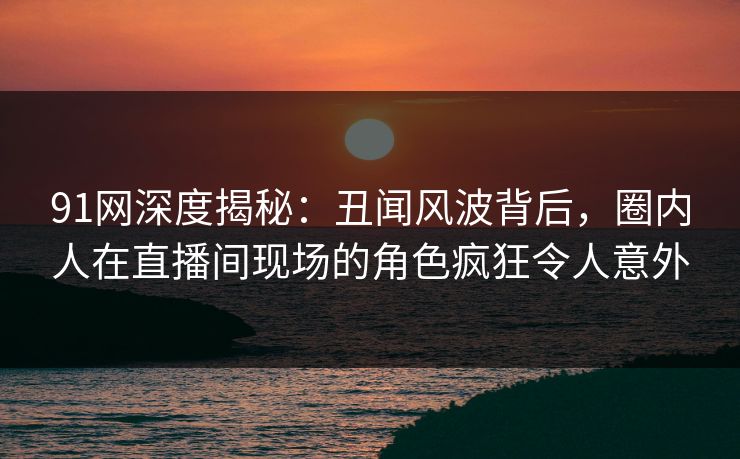 91网深度揭秘:丑闻风波背后,圈内人在直播间现场的角色疯狂令人意外 91网深度揭秘:丑闻风波背后,圈内人在直播间现场的角色疯狂令人意外