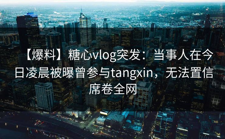 【爆料】糖心vlog突发:当事人在今日凌晨被曝曾参与tangxin,无法置信席卷全网 【爆料】糖心vlog突发:当事人在今日凌晨被曝曾参与tangxin,无法置信席卷全网