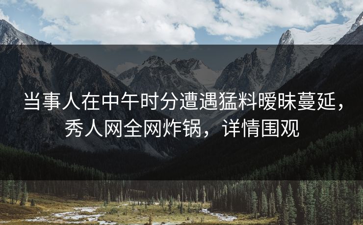 当事人在中午时分遭遇猛料暧昧蔓延,秀人网全网炸锅,详情围观 当事人在中午时分遭遇猛料暧昧蔓延,秀人网全网炸锅,详情围观