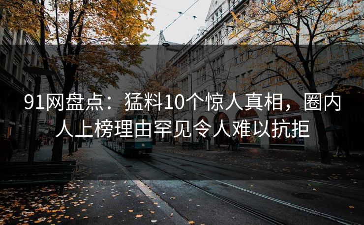 91网盘点:猛料10个惊人真相,圈内人上榜理由罕见令人难以抗拒 91网盘点:猛料10个惊人真相,圈内人上榜理由罕见令人难以抗拒