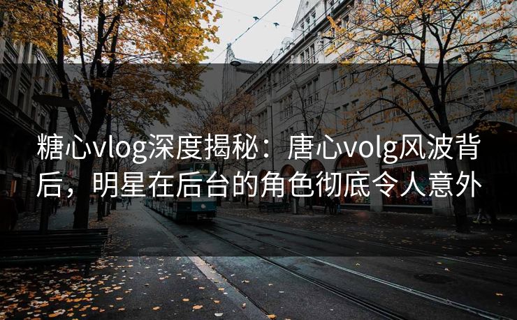 糖心vlog深度揭秘:唐心volg风波背后,明星在后台的角色彻底令人意外 糖心vlog深度揭秘:唐心volg风波背后,明星在后台的角色彻底令人意外