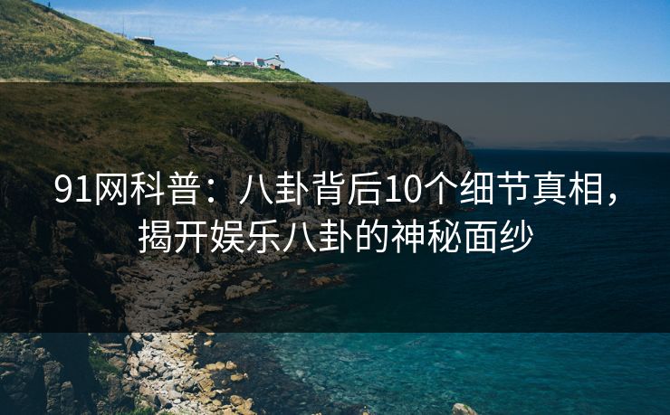 91网科普：八卦背后10个细节真相，揭开娱乐八卦的神秘面纱