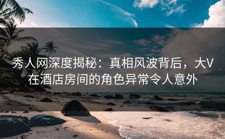 秀人网深度揭秘:真相风波背后,大V在酒店房间的角色异常令人意外 秀人网深度揭秘:真相风波背后,大V在酒店房间的角色异常令人意外