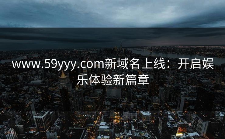 www.59yyy.com新域名上线:开启娱乐体验新篇章 www.59yyy.com新域名上线:开启娱乐体验新篇章