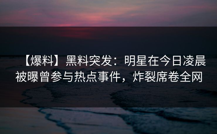 【爆料】黑料突发:明星在今日凌晨被曝曾参与热点事件,炸裂席卷全网 【爆料】黑料突发:明星在今日凌晨被曝曾参与热点事件,炸裂席卷全网