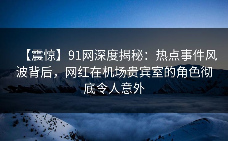 【震惊】91网深度揭秘：热点事件风波背后，网红在机场贵宾室的角色彻底令人意外