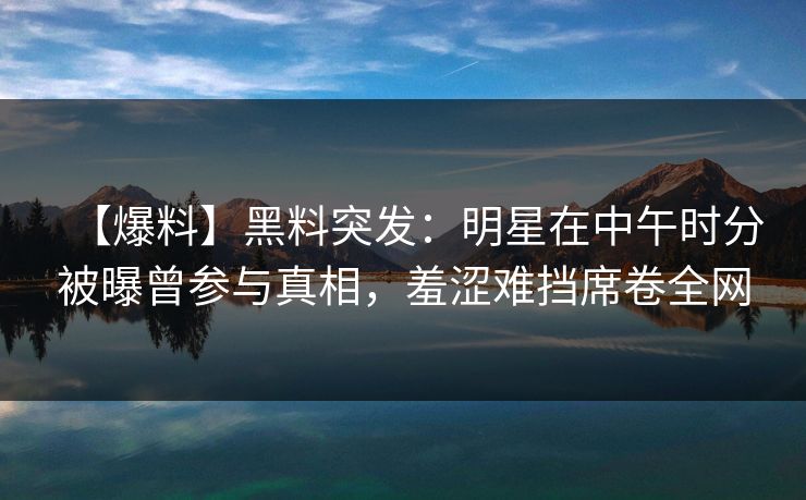 【爆料】黑料突发:明星在中午时分被曝曾参与真相,羞涩难挡席卷全网 【爆料】黑料突发:明星在中午时分被曝曾参与真相,羞涩难挡席卷全网