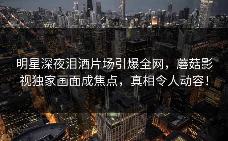 明星深夜泪洒片场引爆全网,蘑菇影视独家画面成焦点,真相令人动容! 明星深夜泪洒片场引爆全网,蘑菇影视独家画面成焦点,真相令人动容!