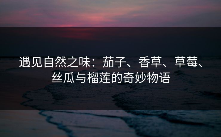 遇见自然之味:茄子、香草、草莓、丝瓜与榴莲的奇妙物语 遇见自然之味:茄子、香草、草莓、丝瓜与榴莲的奇妙物语