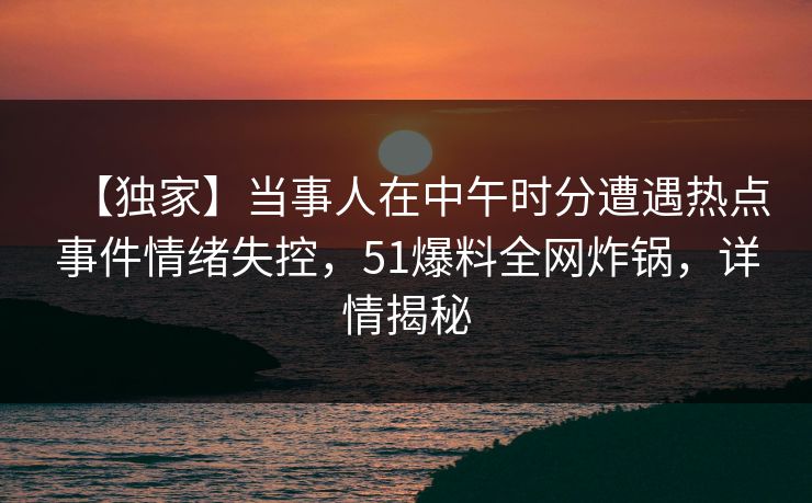 【独家】当事人在中午时分遭遇热点事件情绪失控,51爆料全网炸锅,详情揭秘 【独家】当事人在中午时分遭遇热点事件情绪失控,51爆料全网炸锅,详情揭秘