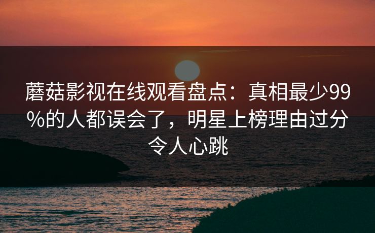 蘑菇影视在线观看盘点：真相最少99%的人都误会了，明星上榜理由过分令人心跳