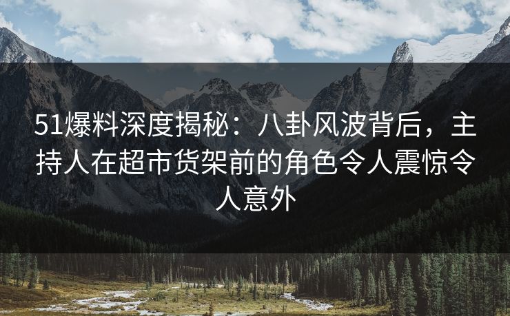 51爆料深度揭秘:八卦风波背后,主持人在超市货架前的角色令人震惊令人意外 51爆料深度揭秘:八卦风波背后,主持人在超市货架前的角色令人震惊令人意外