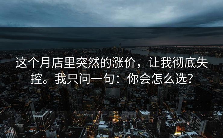 这个月店里突然的涨价,让我彻底失控。我只问一句:你会怎么选? 这个月店里突然的涨价,让我彻底失控。我只问一句:你会怎么选?