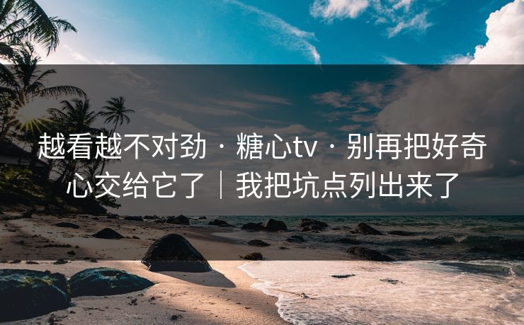 越看越不对劲 · 糖心tv · 别再把好奇心交给它了｜我把坑点列出来了