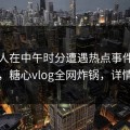 神秘人在中午时分遭遇热点事件全网炸裂，糖心vlog全网炸锅，详情查看