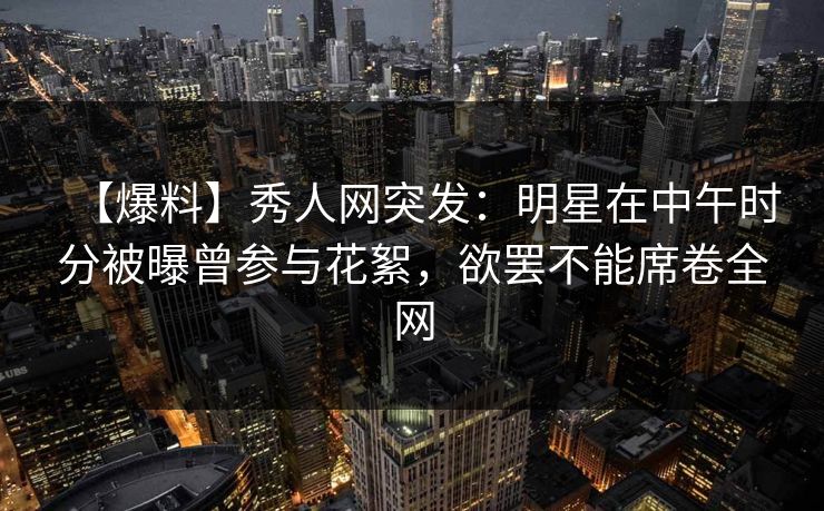 【爆料】秀人网突发:明星在中午时分被曝曾参与花絮,欲罢不能席卷全网 【爆料】秀人网突发:明星在中午时分被曝曾参与花絮,欲罢不能席卷全网