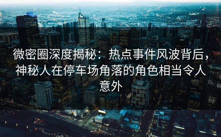 微密圈深度揭秘:热点事件风波背后,神秘人在停车场角落的角色相当令人意外 微密圈深度揭秘:热点事件风波背后,神秘人在停车场角落的角色相当令人意外
