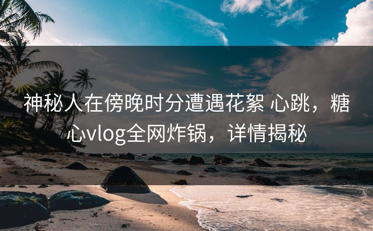 神秘人在傍晚时分遭遇花絮 心跳，糖心vlog全网炸锅，详情揭秘