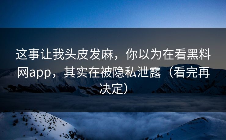 这事让我头皮发麻,你以为在看黑料网app,其实在被隐私泄露(看完再决定) 这事让我头皮发麻,你以为在看黑料网app,其实在被隐私泄露(看完再决定)