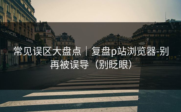 常见误区大盘点｜复盘p站浏览器-别再被误导（别眨眼）
