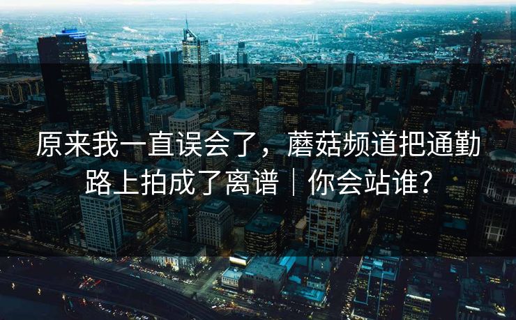 原来我一直误会了，蘑菇频道把通勤路上拍成了离谱｜你会站谁？