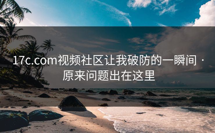 17c.com视频社区让我破防的一瞬间 · 原来问题出在这里
