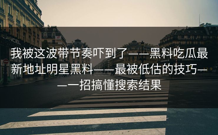 我被这波带节奏吓到了——黑料吃瓜最新地址明星黑料——最被低估的技巧——一招搞懂搜索结果