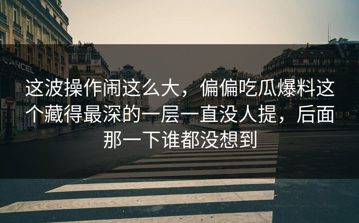 这波操作闹这么大，偏偏吃瓜爆料这个藏得最深的一层一直没人提，后面那一下谁都没想到