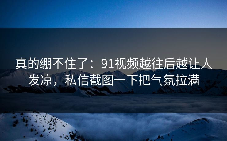 真的绷不住了：91视频越往后越让人发凉，私信截图一下把气氛拉满
