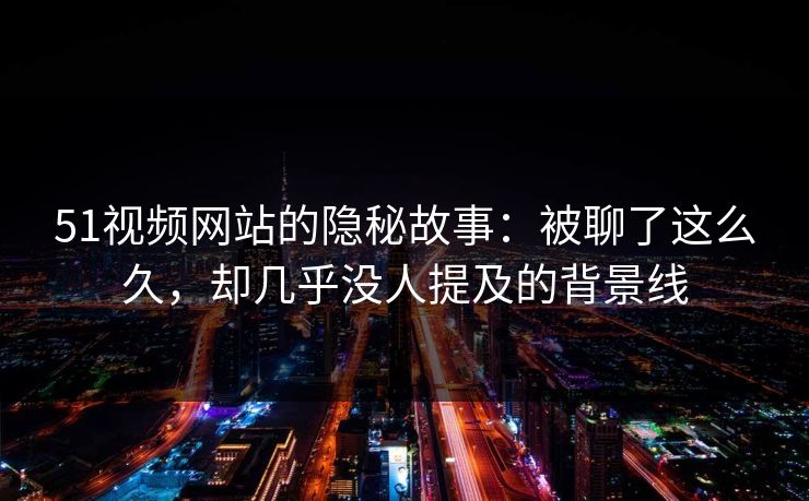 51视频网站的隐秘故事：被聊了这么久，却几乎没人提及的背景线