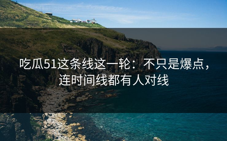 吃瓜51这条线这一轮：不只是爆点，连时间线都有人对线